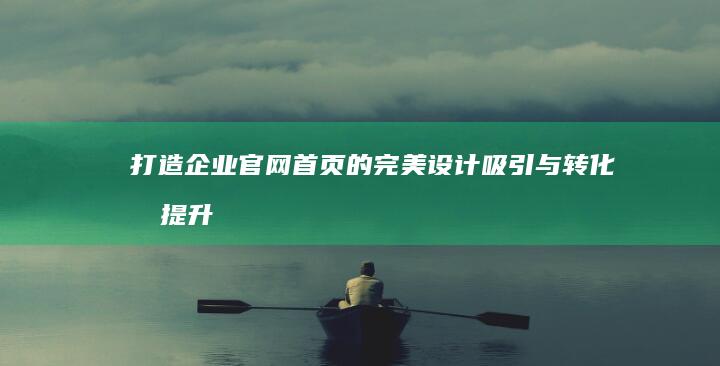 打造企业官网首页的完美设计：吸引与转化双提升的十大策略